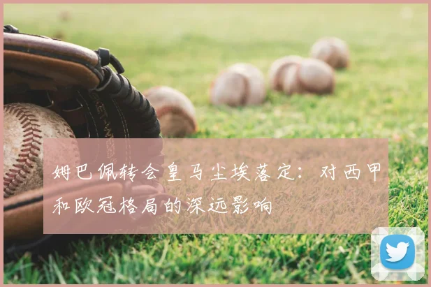 姆巴佩转会皇马尘埃落定:对西甲和欧冠格局的深远影响