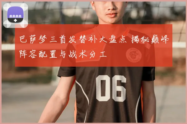 巴萨梦三首发替补大盘点 揭秘巅峰阵容配置与战术分工