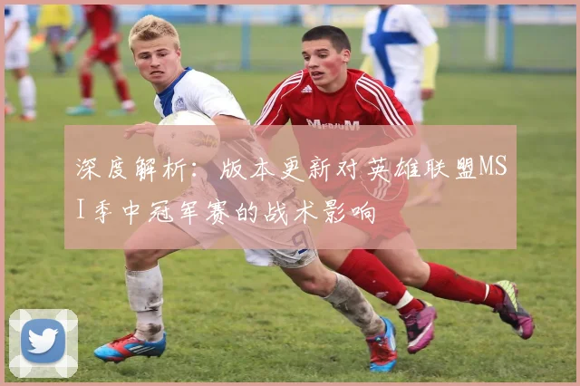 深度解析：版本更新对英雄联盟MSI季中冠军赛的战术影响