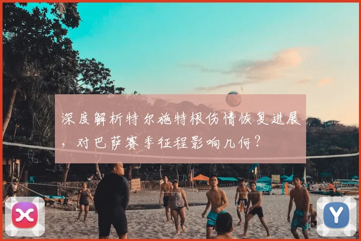 深度解析特尔施特根伤情恢复进展，对巴萨赛季征程影响几何？