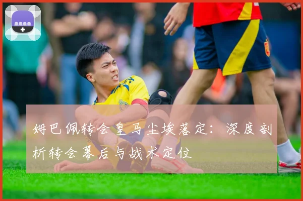 姆巴佩转会皇马尘埃落定：深度剖析转会幕后与战术定位