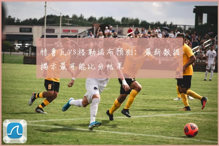 特鲁瓦vs格勒诺布预测：最新数据揭示最可能比分结果