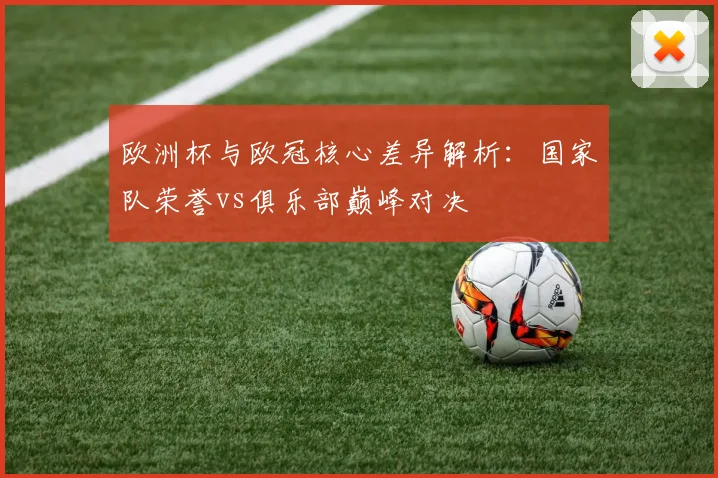 欧洲杯与欧冠核心差异解析：国家队荣誉vs俱乐部巅峰对决