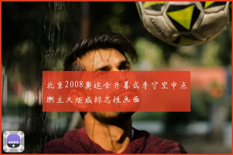 北京2008奥运会开幕式李宁空中点燃主火炬成标志性画面