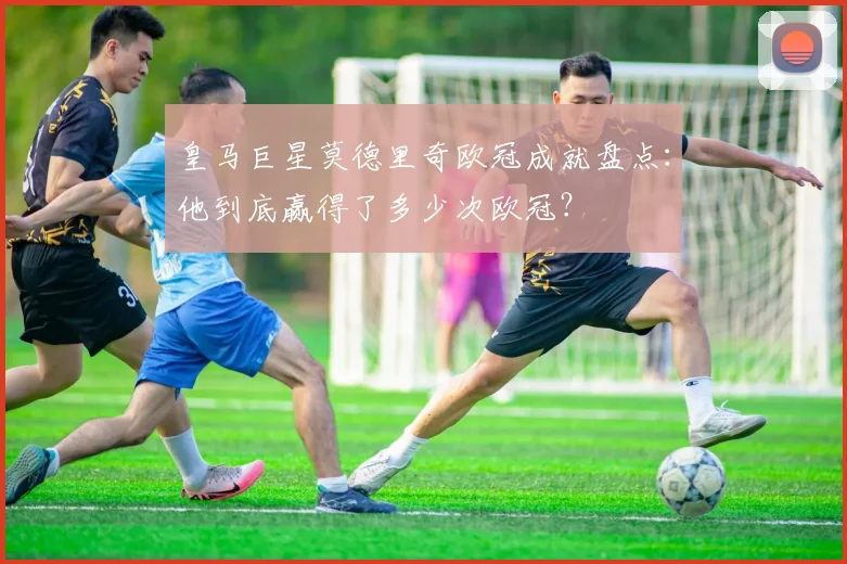 皇马巨星莫德里奇欧冠成就盘点：他到底赢得了多少次欧冠？