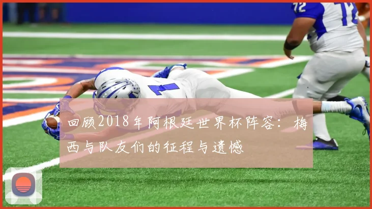 回顾2018年阿根廷世界杯阵容：梅西与队友们的征程与遗憾