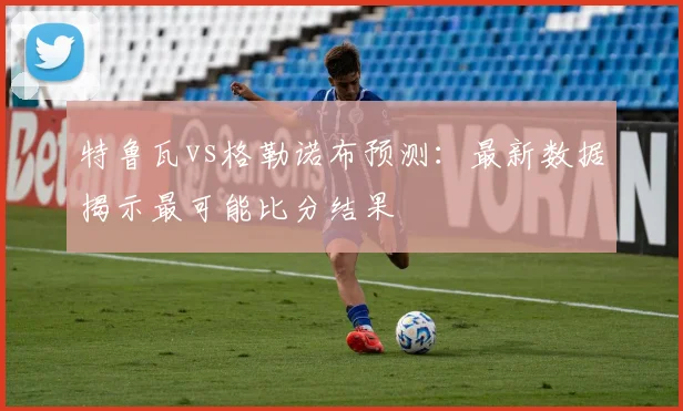 特鲁瓦vs格勒诺布预测:最新数据揭示最可能比分结果