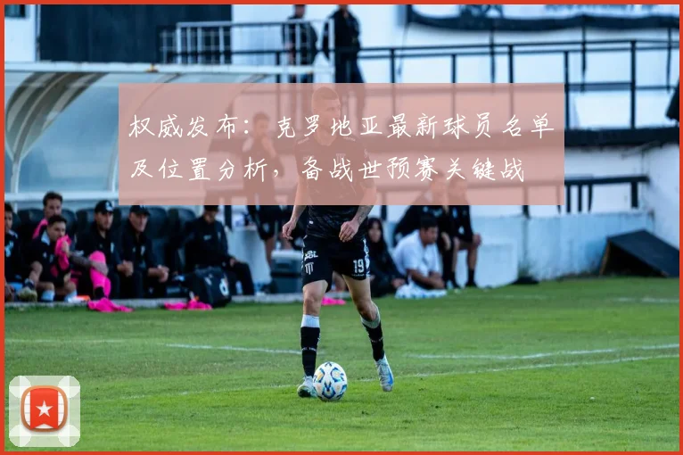 权威发布：克罗地亚最新球员名单及位置分析，备战世预赛关键战