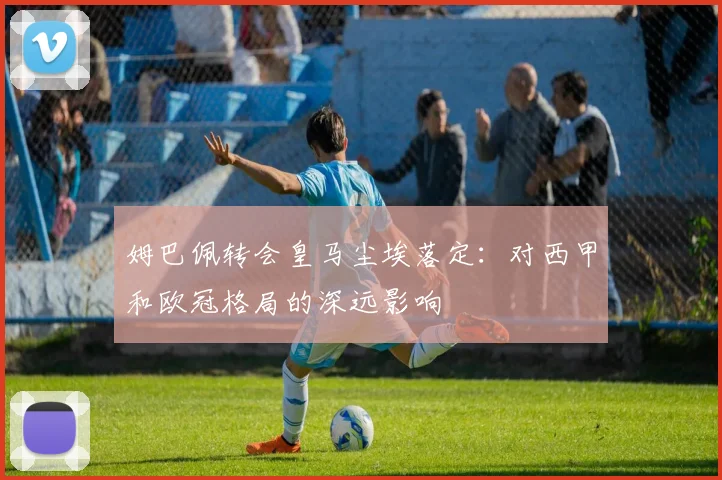 姆巴佩转会皇马尘埃落定：对西甲和欧冠格局的深远影响