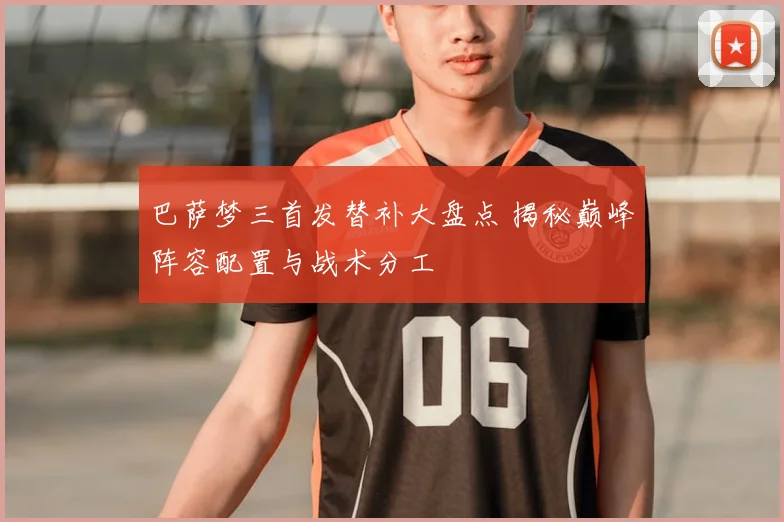 巴萨梦三首发替补大盘点 揭秘巅峰阵容配置与战术分工