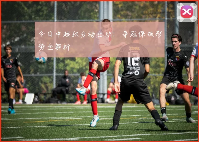 今日中超积分榜出炉：争冠保级形势全解析