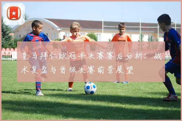 皇马拜仁欧冠半决赛赛后分析：战术复盘与晋级决赛前景展望