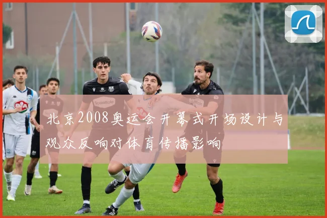 北京2008奥运会开幕式开场设计与观众反响对体育传播影响