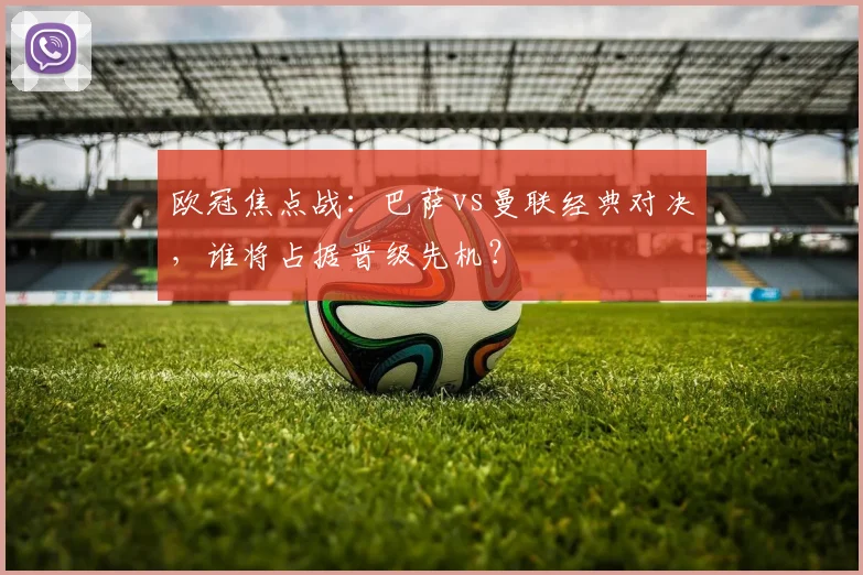 欧冠焦点战：巴萨vs曼联经典对决，谁将占据晋级先机？