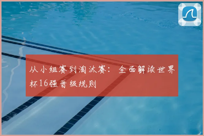 从小组赛到淘汰赛：全面解读世界杯16强晋级规则