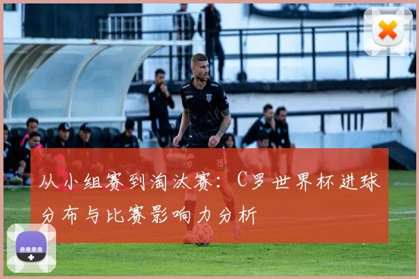 从小组赛到淘汰赛：C罗世界杯进球分布与比赛影响力分析