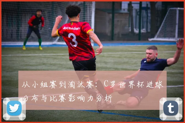 从小组赛到淘汰赛：C罗世界杯进球分布与比赛影响力分析