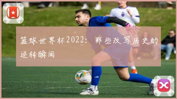 篮球世界杯2022：那些改写历史的逆转瞬间