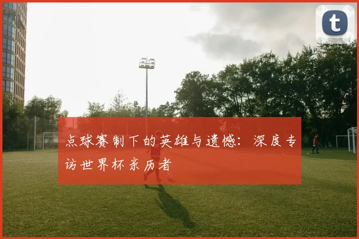 点球赛制下的英雄与遗憾：深度专访世界杯亲历者