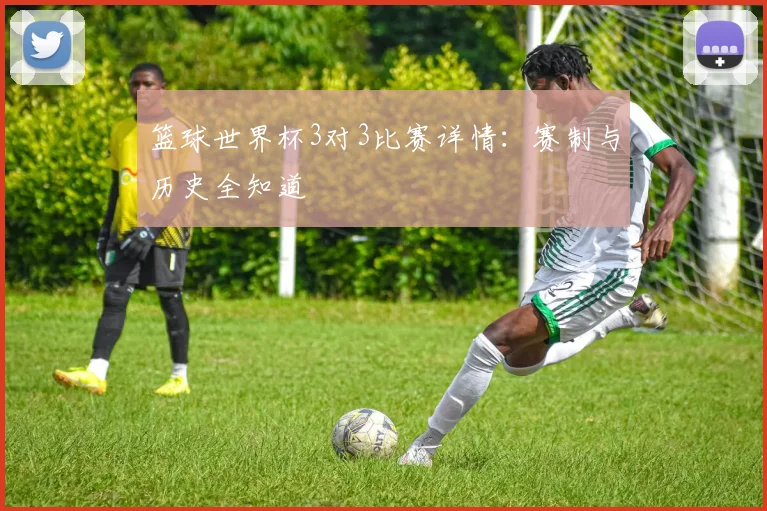 篮球世界杯3对3比赛详情：赛制与历史全知道