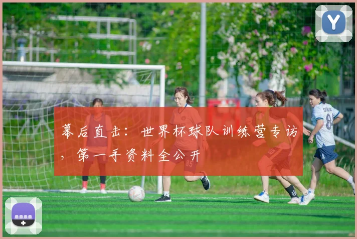 幕后直击：世界杯球队训练营专访，第一手资料全公开