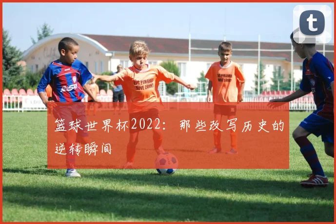 篮球世界杯2022：那些改写历史的逆转瞬间