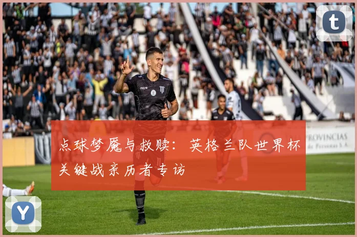 点球梦魇与救赎：英格兰队世界杯关键战亲历者专访