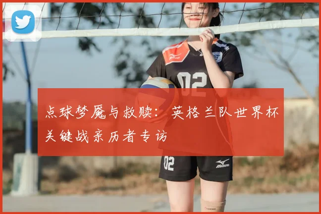 点球梦魇与救赎：英格兰队世界杯关键战亲历者专访