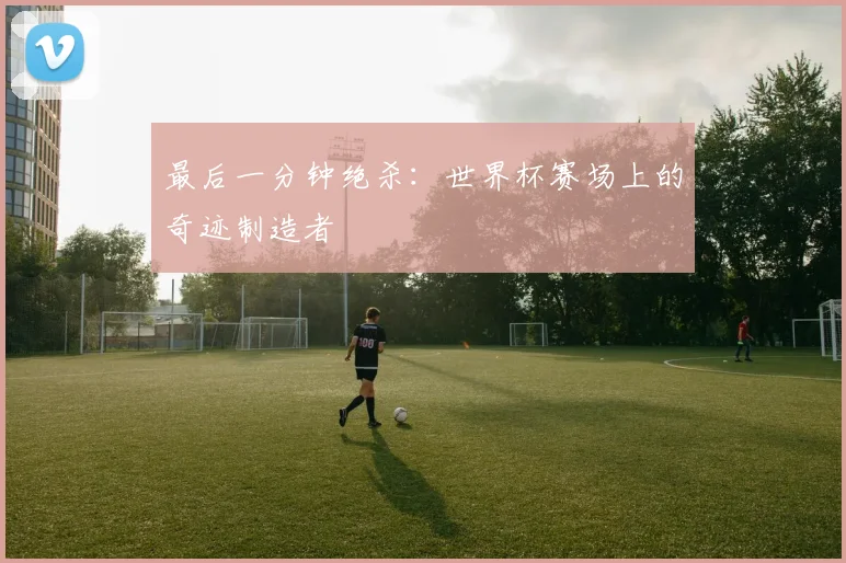 最后一分钟绝杀：世界杯赛场上的奇迹制造者