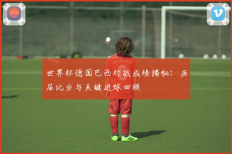 世界杯德国巴西对战成绩揭秘:历届比分与关键进球回顾
