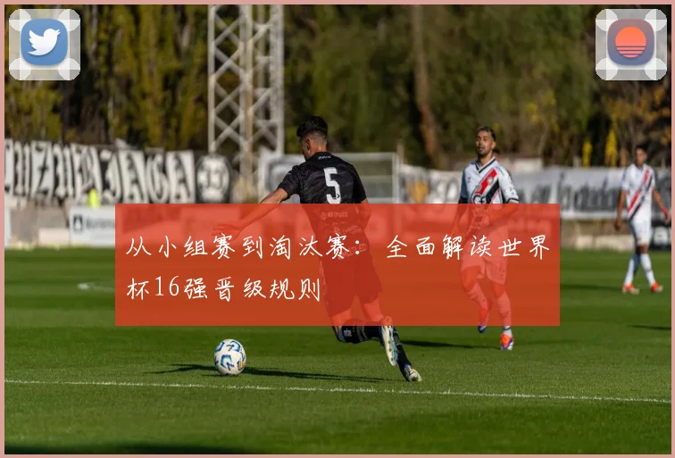 从小组赛到淘汰赛：全面解读世界杯16强晋级规则